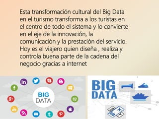 Esta transformación cultural del Big Data
en el turismo transforma a los turistas en
el centro de todo el sistema y lo convierte
en el eje de la innovación, la
comunicación y la prestación del servicio.
Hoy es el viajero quien diseña , realiza y
controla buena parte de la cadena del
negocio gracias a internet
 
