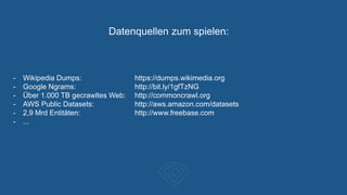 Datenquellen zum spielen:
- Wikipedia Dumps: https://dumps.wikimedia.org
- Google Ngrams: http://bit.ly/1gfTzNG
- Über 1.000 TB gecrawltes Web: http://commoncrawl.org
- AWS Public Datasets: http://aws.amazon.com/datasets
- 2,9 Mrd Entitäten: http://www.freebase.com
- ...
 