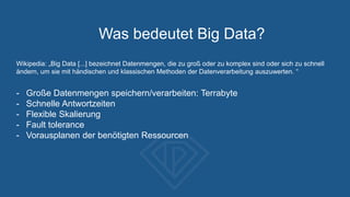 Was bedeutet Big Data?
Wikipedia: „Big Data [...] bezeichnet Datenmengen, die zu groß oder zu komplex sind oder sich zu schnell
ändern, um sie mit händischen und klassischen Methoden der Datenverarbeitung auszuwerten. “
- Große Datenmengen speichern/verarbeiten: Terrabyte
- Schnelle Antwortzeiten
- Flexible Skalierung
- Fault tolerance
- Vorausplanen der benötigten Ressourcen
 