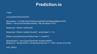 Prediction.io
<?php
use predictionioEventClient;
$accessKey = 'IiVHNFnyNvWXqMqXxcIbQDqFRz5K0fe9e3QfqjKwvW3O';
$client = new EventClient($accessKey, 'http://localhost:7070');
$response = $client->setUser(5);
$response = $client->setItem('bookId1', array('itypes' => 1));
$client->recordUserActionOnItem('view', 5, 'bookId1');
$engineClient = new EngineClient('http://localhost:8000');
$response = $engineClient->sendQuery(array('uid'=>7, 'iids'=>array(1,2,3,4,5)));
print_r($rec);
 