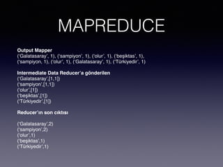 MAPREDUCE
Output Mapper
(‘Galatasaray’, 1), (‘sampiyon’, 1), (‘olur’, 1), (‘beşiktas’, 1),
(‘sampiyon, 1), (‘olur’, 1), (‘Galatasaray’, 1), (‘Türkiyedir’, 1)
Intermediate Data Reducer’a gönderilen
(‘Galatasaray’,[1,1])
(‘sampiyon’,[1,1])
(‘olur’,[1])
(‘beşiktas’,[1])
(‘Türkiyedir’,[1])
Reducer’ın son cıktısı
(‘Galatasaray’,2)
(‘sampiyon’,2)
(‘olur’,1)
(‘beşiktas’,1)
(‘Türkiyedir’,1)
 