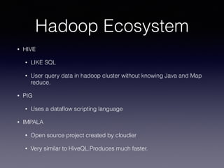 Hadoop Ecosystem
• HIVE
• LIKE SQL
• User query data in hadoop cluster without knowing Java and Map
reduce.
• PIG
• Uses a dataﬂow scripting language
• IMPALA
• Open source project created by cloudier
• Very similar to HiveQL.Produces much faster.
 