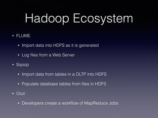 Hadoop Ecosystem
• FLUME
• Import data into HDFS as it is generated
• Log ﬁles from a Web Server
• Sqoop
• Import data from tables in a OLTP into HDFS
• Populate database tables from ﬁles in HDFS
• Oozi
• Developers create a workﬂow of MapReduce Jobs
 