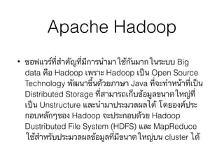 Apache Hadoop
• ซอฟแวร์ที่สำคัญที่มีการนำมาใช้กันมากในระบบ Big
data คือ Hadoop เพราะ Hadoop เป็น Open Source
Technology พัฒนาขึ้นด้วยภาษา Java ที่จะทำหน้าที่เป็น
Distributed Storage ที่สามารถเก็บข้อมูลขนาดใหญ่ที่
เป็น Unstructure และนำมาประมวลผลได้ โดยองค์ประ
กอบหลักๆของ Hadoop จะประกอบด้วย Hadoop
Dustributed File System (HDFS) และ MapReduce
ใช้สำหรับประมวลผลข้อมูลที่มีขนาดใหญ่บน cluster ได้
 