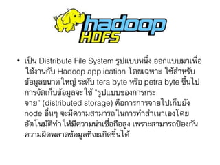 • เป็น Distribute File System รูปแบบหนึ่ง ออกแบบมาเพื่อ
ใช้งานกับ Hadoop application โดยเฉพาะ ใช้สำหรับ
ข้อมูลขนาดใหญ่ ระดับ tera byte หรือ petra byte ขึ้นไป
การจัดเก็บข้อมูลจะใช้ “รูปแบบของการกระ
จาย” (distributed storage) คือการการจายไปเก็บยัง
node อื่นๆ จะมีความสามารถในการทำสำเนาเองโดย
อัตโนมัติทำให้มีความน่าเชื่อถือสูง เพราะสามารถป้องกัน
ความผิดพลาดข้อมูลที่จะเกิดขึ้นได้
 