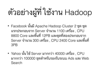 ตัวอย่างผู้ที่ใช้งาน Hadoop
• Facebook นั้นมี Apache Hadoop Cluster 2 ชุด ชุด
แรกประกอบจาก Server จำนวน 1100 เครื่อง , CPU
8800 Core และพื้นที่ 12PB และชุดที่สองประกอบจาก
Server จำนวน 300 เครื่อง , CPU 2400 Core และพื้นที่
3PB
• Yahoo นั้นใช้ Server มากกว่า 40000 เครื่อง , CPU
มากกว่า 100000 ชุดสำหรับรองรับระบบ Ads และ Web
Search
 