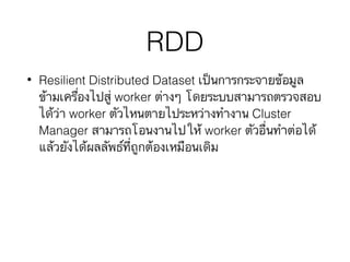 RDD
• Resilient Distributed Dataset เป็นการกระจายข้อมูล
ข้ามเครื่องไปสู่ worker ต่างๆ โดยระบบสามารถตรวจสอบ
ได้ว่า worker ตัวไหนตายไประหว่างทำงาน Cluster
Manager สามารถโอนงานไปให้ worker ตัวอื่นทำต่อได้
แล้วยังได้ผลลัพธ์ที่ถูกต้องเหมือนเดิม
 