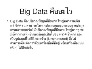 Big Data คืออะไร
• Big Data คือ ปริมาณข้อมูลที่มีขนาดใหญ่มหาศาลเกิน
กว่าขีดความสามารถในการประมวลผลของระบบฐานข้อมูล
ธรรมดาจะรองรับได้ ปริมาณข้อมูลที่มีขนาดใหญ่มากๆ จะ
มีอัตราการเพิ่มขึ้นของข้อมูลเป็นไปอย่างรวดเร็วมาก และ
เป็นรูปแบบที่ไม่มีโครงสร้าง (Unstructured) ซึ่งไม่
สามารถที่จะจัดการด้วยเครื่องมือที่มีอยู่ หรือเครื่องมือแบบ
เดิมๆ ได้อีกต่อไป
 