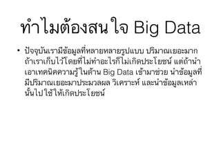 ทำไมต้องสนใจ Big Data
• ปัจจุบันเรามีข้อมูลที่หลายหลายรูปแบบ ปริมาณเยอะมาก
ถ้าเราเก็บไว้โดยที่ไม่ทำอะไรก็ไม่เกิดประโยชน์ แต่ถ้านำ
เอาเทคนิคความรู้ในด้าน Big Data เข้ามาช่วย นำข้อมูลที่
มีปริมาณเยอะมาประมวลผล วิเคราะห์ และนำข้อมูลเหล่า
นั้นไปใช้ให้เกิดประโยชน์
 