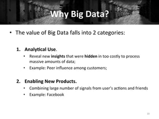 Why	
  Big	
  Data?	
  
•  The	
  value	
  of	
  Big	
  Data	
  falls	
  into	
  2	
  categories:	
  
1.  Analy#cal	
  Use.	
  	
  
•  Reveal	
  new	
  insights	
  that	
  were	
  hidden	
  in	
  too	
  costly	
  to	
  process	
  
massive	
  amounts	
  of	
  data;	
  
•  Example:	
  Peer	
  inﬂuence	
  among	
  customers;	
  
	
  
2.  Enabling	
  New	
  Products.	
  
•  Combining	
  large	
  number	
  of	
  signals	
  from	
  user’s	
  ac+ons	
  and	
  friends	
  
•  Example:	
  Facebook	
  
10	
  
 
