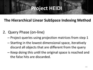 Project	
  HEIDI	
  
102	
  
The	
  Hierarchical	
  Linear	
  SubSpace	
  Indexing	
  Method	
  
	
  
2.  Query	
  Phase	
  (on-­‐line)	
  
– Project	
  queries	
  using	
  projec+on	
  matrices	
  from	
  step	
  1	
  
– Star+ng	
  in	
  the	
  lowest	
  dimensional	
  space,	
  itera+vely	
  
discard	
  all	
  objects	
  that	
  are	
  diﬀerent	
  from	
  the	
  query	
  
– Keep	
  doing	
  this	
  un+l	
  the	
  original	
  space	
  is	
  reached	
  and	
  
the	
  false	
  hits	
  are	
  discarded.	
  
	
  
 