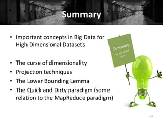 Summary	
  
•  Important	
  concepts	
  in	
  Big	
  Data	
  for	
  
High	
  Dimensional	
  Datasets	
  
•  The	
  curse	
  of	
  dimensionality	
  
•  Projec+on	
  techniques	
  
•  The	
  Lower	
  Bounding	
  Lemma	
  
•  The	
  Quick	
  and	
  Dirty	
  paradigm	
  (some	
  
rela+on	
  to	
  the	
  MapReduce	
  paradigm)	
  
	
   104	
  
 