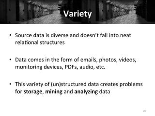 Variety	
  
•  Source	
  data	
  is	
  diverse	
  and	
  doesn’t	
  fall	
  into	
  neat	
  
rela+onal	
  structures	
  
	
  
•  Data	
  comes	
  in	
  the	
  form	
  of	
  emails,	
  photos,	
  videos,	
  
monitoring	
  devices,	
  PDFs,	
  audio,	
  etc.	
  
•  This	
  variety	
  of	
  (un)structured	
  data	
  creates	
  problems	
  
for	
  storage,	
  mining	
  and	
  analyzing	
  data	
  
20	
  
 