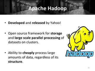Apache	
  Hadoop	
  
•  Developed	
  and	
  released	
  by	
  Yahoo!	
  
•  Open	
  source	
  framework	
  for	
  storage	
  
and	
  large	
  scale	
  parallel	
  processing	
  of	
  
datasets	
  on	
  clusters.	
  
•  Ability	
  to	
  cheaply	
  process	
  large	
  
amounts	
  of	
  data,	
  regardless	
  of	
  its	
  
structure.	
  
29	
  
 
