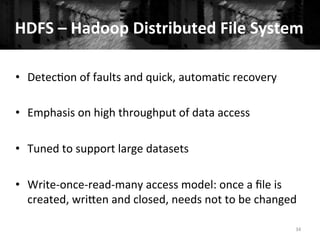 34	
  
•  Detec+on	
  of	
  faults	
  and	
  quick,	
  automa+c	
  recovery	
  	
  
•  Emphasis	
  on	
  high	
  throughput	
  of	
  data	
  access	
  
•  Tuned	
  to	
  support	
  large	
  datasets	
  
•  Write-­‐once-­‐read-­‐many	
  access	
  model:	
  once	
  a	
  ﬁle	
  is	
  
created,	
  wriQen	
  and	
  closed,	
  needs	
  not	
  to	
  be	
  changed	
  
HDFS	
  –	
  Hadoop	
  Distributed	
  File	
  System	
  
 
