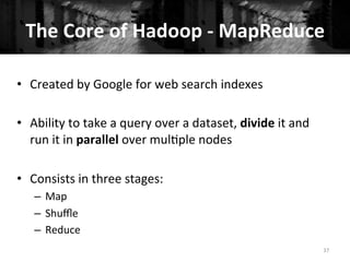 The	
  Core	
  of	
  Hadoop	
  -­‐	
  MapReduce	
  
37	
  
•  Created	
  by	
  Google	
  for	
  web	
  search	
  indexes	
  
•  Ability	
  to	
  take	
  a	
  query	
  over	
  a	
  dataset,	
  divide	
  it	
  and	
  
run	
  it	
  in	
  parallel	
  over	
  mul+ple	
  nodes	
  
•  Consists	
  in	
  three	
  stages:	
  
–  Map	
  
–  Shuﬄe	
  
–  Reduce	
  
 