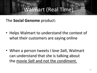 The	
  Social	
  Genome	
  product:	
  	
  
	
  
•  Helps	
  Walmart	
  to	
  understand	
  the	
  context	
  of	
  
what	
  their	
  customers	
  are	
  saying	
  online	
  
	
  
•  When	
  a	
  person	
  tweets	
  I	
  love	
  Salt,	
  Walmart	
  
can	
  understand	
  that	
  she	
  is	
  talking	
  about	
  
the	
  movie	
  Salt	
  and	
  not	
  the	
  condiment.	
  
48	
  
Walmart	
  (Real	
  Time)	
  
 