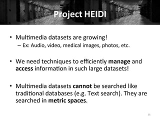 Project	
  HEIDI	
  	
  
55	
  
•  Mul+media	
  datasets	
  are	
  growing!	
  
–  Ex:	
  Audio,	
  video,	
  medical	
  images,	
  photos,	
  etc.	
  
•  We	
  need	
  techniques	
  to	
  eﬃciently	
  manage	
  and	
  
access	
  informa+on	
  in	
  such	
  large	
  datasets!	
  
•  Mul+media	
  datasets	
  cannot	
  be	
  searched	
  like	
  
tradi+onal	
  databases	
  (e.g.	
  Text	
  search).	
  They	
  are	
  
searched	
  in	
  metric	
  spaces.	
  
 