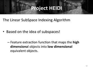 Project	
  HEIDI	
  
69	
  
The	
  Linear	
  SubSpace	
  Indexing	
  Algorithm	
  
	
  
•  Based	
  on	
  the	
  idea	
  of	
  subspaces!	
  
– Feature	
  extrac+on	
  func+on	
  that	
  maps	
  the	
  high	
  
dimensional	
  objects	
  into	
  low	
  dimensional	
  
equivalent	
  objects.	
  
 