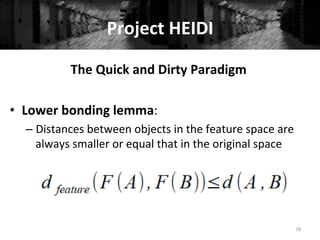 Project	
  HEIDI	
  
78	
  
The	
  Quick	
  and	
  Dirty	
  Paradigm	
  
	
  
•  Lower	
  bonding	
  lemma:	
  
– Distances	
  between	
  objects	
  in	
  the	
  feature	
  space	
  are	
  
always	
  smaller	
  or	
  equal	
  that	
  in	
  the	
  original	
  space	
  
	
  
	
  
 