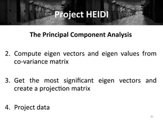 Project	
  HEIDI	
  
82	
  
The	
  Principal	
  Component	
  Analysis	
  
	
  
2.  Compute	
   eigen	
   vectors	
   and	
   eigen	
   values	
   from	
  
co-­‐variance	
  matrix	
  
3.  Get	
   the	
   most	
   signiﬁcant	
   eigen	
   vectors	
   and	
  
create	
  a	
  projec+on	
  matrix	
  
4.  Project	
  data	
  
	
  
 