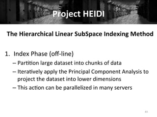 Project	
  HEIDI	
  
83	
  
The	
  Hierarchical	
  Linear	
  SubSpace	
  Indexing	
  Method	
  
	
  
1.  Index	
  Phase	
  (oﬀ-­‐line)	
  
– Par++on	
  large	
  dataset	
  into	
  chunks	
  of	
  data	
  
– Itera+vely	
  apply	
  the	
  Principal	
  Component	
  Analysis	
  to	
  
project	
  the	
  dataset	
  into	
  lower	
  dimensions	
  
– This	
  ac+on	
  can	
  be	
  parallelized	
  in	
  many	
  servers 	
  	
  
	
  
 