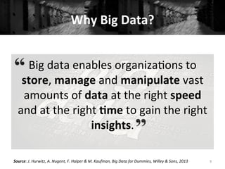 Why	
  Big	
  Data?	
  
Big	
  data	
  enables	
  organiza+ons	
  to	
  
store,	
  manage	
  and	
  manipulate	
  vast	
  
amounts	
  of	
  data	
  at	
  the	
  right	
  speed	
  
and	
  at	
  the	
  right	
  #me	
  to	
  gain	
  the	
  right	
  
insights.	
  
9	
  Source:	
  J.	
  Hurwitz,	
  A.	
  Nugent,	
  F.	
  Halper	
  &	
  M.	
  Kaufman,	
  Big	
  Data	
  for	
  Dummies,	
  Willey	
  &	
  Sons,	
  2013	
  
 