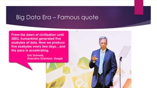 Big Data Era – Famous quote
From the dawn of civilization until
2003, humankind generated five
exabytes of data. Now we produce
five exabytes every two days…and
the pace is accelerating.
Eric Schmidt,
Executive Chairman, Google
 