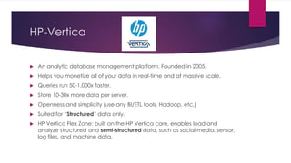 HP-Vertica
 An analytic database management platform. Founded in 2005.
 Helps you monetize all of your data in real-time and at massive scale.
 Queries run 50-1,000x faster.
 Store 10-30x more data per server.
 Openness and simplicity (use any BI/ETL tools, Hadoop, etc.)
 Suited for “Structured” data only.
 HP Vertica Flex Zone: built on the HP Vertica core, enables load and
analyze structured and semi-structured data, such as social media, sensor,
log files, and machine data.
 
