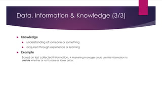 Data, Information & Knowledge (3/3)
 Knowledge
 understanding of someone or something
 acquired through experience or learning
 Example
Based on last collected information, A Marketing Manager could use this information to
decide whether or not to raise or lower price.
 