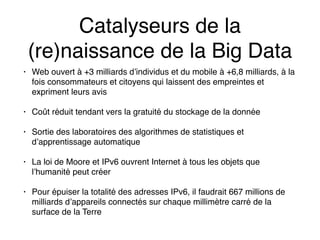 Catalyseurs de la
(re)naissance de la Big Data
• Web ouvert à +3 milliards d’individus et du mobile à +6,8 milliards, à la
fois consommateurs et citoyens qui laissent des empreintes et
expriment leurs avis
• Coût réduit tendant vers la gratuité du stockage de la donnée
• Sortie des laboratoires des algorithmes de statistiques et
d’apprentissage automatique
• La loi de Moore et IPv6 ouvrent Internet à tous les objets que
l’humanité peut créer
• Pour épuiser la totalité des adresses IPv6, il faudrait 667 millions de
milliards d’appareils connectés sur chaque millimètre carré de la
surface de la Terre
 