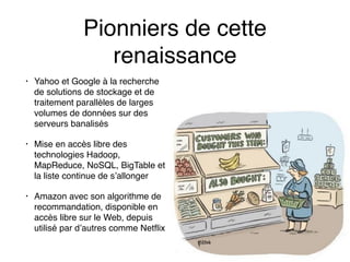 Pionniers de cette
renaissance
• Yahoo et Google à la recherche
de solutions de stockage et de
traitement parallèles de larges
volumes de données sur des
serveurs banalisés
• Mise en accès libre des
technologies Hadoop,
MapReduce, NoSQL, BigTable et
la liste continue de s’allonger
• Amazon avec son algorithme de
recommandation, disponible en
accès libre sur le Web, depuis
utilisé par d’autres comme Netflix
 