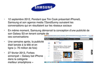 • 12 septembre 2012, Pendant que Tim Cook présentait iPhone5,
Samsung et son agence media 72andSunny suivaient les
conversations qui en résultaient sur les réseaux sociaux
• En même moment, Samsung démarrait la conception d’une publicité de
son Galaxy S3 en tenant compte de  
ces conversations
• Une semaine après, la publicité  
était lancée à la télé et en  
ligne (+ 70 million de fois)
• 27 février 2013, Forbes 
annonçait « Galaxy bat iPhone 
dans la catégorie  
meilleur smartphone »
 