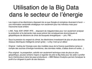 Utilisation de la Big Data
dans le secteur de l’énergie
• Les majors et les électriciens disposent de ce que Google et compères rêveraient d’avoir —
une information sectorielle stratégique non seulement pour les individus mais pour
l’économie toute entière
• L’AIE, Total, EDF, ERDF, RTE… disposent de mégadonnées pour non seulement analyser
la production et la demande mais aussi prévoir les conséquences économiques et
géopolitiques de décisions de choix de bouquets énergétiques — prix, PIB…
• Sous la pression du respect du climat, les électriciens investissent de plus en plus dans les
réseaux électriques intelligents (smart grids) —Linky n’est qu’un début
• Original : trading de l’énergie avec des modèles issus de la finance quantitative (prise en
compte des sources d’énergie transitoires, des données météo, d’aléas divers et variés…)
• Plus original : la prospection, activité non seulement technique mais de plus en plus
géopolitique, pousse certains majors à regarder de près la Big Data pour les aider à profiler
leurs interlocuteurs dans les pays producteurs —IBM Watson Analytics permet d’analyser le
profil d’un dirigeant à partir de ses discours
 