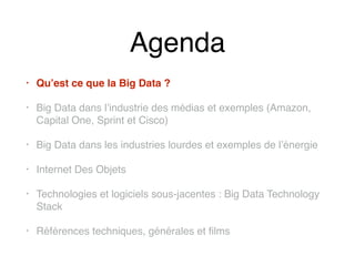 Agenda
• Qu’est ce que la Big Data ?
• Big Data dans l’industrie des médias et exemples (Amazon,
Capital One, Sprint et Cisco)
• Big Data dans les industries lourdes et exemples de l’énergie
• Internet Des Objets
• Technologies et logiciels sous-jacentes : Big Data Technology
Stack
• Références techniques, générales et films
 