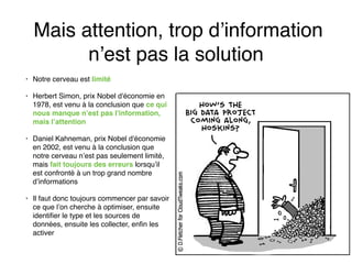 Mais attention, trop d’information
n’est pas la solution
• Notre cerveau est limité
• Herbert Simon, prix Nobel d'économie en
1978, est venu à la conclusion que ce qui
nous manque n’est pas l'information,
mais l’attention
• Daniel Kahneman, prix Nobel d'économie
en 2002, est venu à la conclusion que
notre cerveau n’est pas seulement limité,
mais fait toujours des erreurs lorsqu’il
est confronté à un trop grand nombre
d’informations
• Il faut donc toujours commencer par savoir
ce que l’on cherche à optimiser, ensuite
identifier le type et les sources de
données, ensuite les collecter, enfin les
activer
 