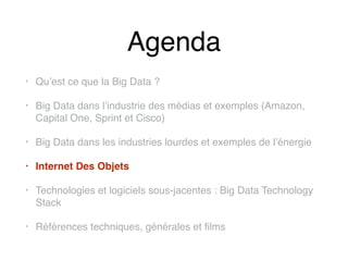 Agenda
• Qu’est ce que la Big Data ?
• Big Data dans l’industrie des médias et exemples (Amazon,
Capital One, Sprint et Cisco)
• Big Data dans les industries lourdes et exemples de l’énergie
• Internet Des Objets
• Technologies et logiciels sous-jacentes : Big Data Technology
Stack
• Références techniques, générales et films
 
