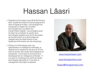 Hassan Lâasri
• Président et Consultant chez HB & MJ Partners
SAS, société de conseil et d’accompagnement
dans le Digital et la Data. J’accompagne les
entreprises à intégrer les nouvelles
technologies pour accélérer leur
transformation digitale. J’accompagne aussi
les Start-Up à marketer et vendre leurs
technologies digitales sous forme de projets
de transformation où la technologie est
intégrée dans les Data Factory ou les
Systèmes d’Information de ces entreprises.
• Docteur en Informatique avec une
spécialisation en Intelligence Artificielle, je
dispose d’une expérience de plus de 25 ans
dans le secteur des hautes technologies pour
entreprises : 9 ans dans la recherche et le
développement en intelligence artificielle, 11
ans dans le marketing et la vente de hautes
technologies logicielles et 7 ans dans le
management de projets complexes.
www.hassanlaasri.com
www.hbmjpartners.com
hlaasri@hbmjpartners.com
 