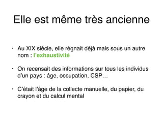 Elle est même très ancienne
• Au XIX siècle, elle régnait déjà mais sous un autre
nom : l’exhaustivité
• On recensait des informations sur tous les individus
d’un pays : âge, occupation, CSP…
• C’était l’âge de la collecte manuelle, du papier, du
crayon et du calcul mental
 
