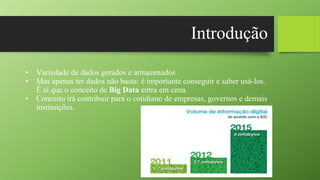 Introdução
• Variedade de dados gerados e armazenados
• Mas apenas ter dados não basta: é importante conseguir e saber usá-los.
É aí que o conceito de Big Data entra em cena.
• Conceito irá contribuir para o cotidiano de empresas, governos e demais
instituições.
 