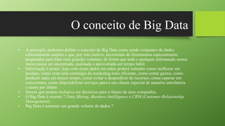 O conceito de Big Data
• A princípio, podemos definir o conceito de Big Data como sendo conjuntos de dados
extremamente amplos e que, por este motivo, necessitam de ferramentas especialmente
preparadas para lidar com grandes volumes, de forma que toda e qualquer informação nestes
meios possa ser encontrada, analisada e aproveitada em tempo hábil.
• Informação é poder, logo com esses dados em mãos poderá entender como melhorar um
produto, como criar uma estratégia de marketing mais eficiente, como cortar gastos, como
produzir mais em menos tempo, como evitar o desperdício de recursos, como superar um
concorrente, como disponibilizar serviços para a um cliente especial de maneira satisfatória
e assim por diante.
• fatores que podem inclusive ser decisivos para o futuro de uma companhia.
• O Big Data é recente ? Data Mining, Business Intelligence e CRM (Customer Relationship
Management).
• Big Data é somente um grande volume de dados ?
 