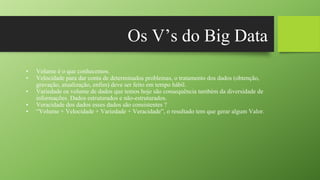 Os V’s do Big Data
• Volume é o que conhecemos.
• Velocidade para dar conta de determinados problemas, o tratamento dos dados (obtenção,
gravação, atualização, enfim) deve ser feito em tempo hábil.
• Variedade os volume de dados que temos hoje são consequência também da diversidade de
informações. Dados estruturados e não-estruturados.
• Veracidade dos dados esses dados são consistentes ?
• “Volume + Velocidade + Variedade + Veracidade”, o resultado tem que gerar algum Valor.
 