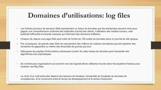 Domaines d’utilisations: log files
• Les fichiers journaux de serveurs Web représentent un trésor de données que les entreprises peuvent mine pour
gagner une compréhension profonde des habitudes d'achat des clients, l'utilisation des médias sociaux, web
publicité l'efficacité et d'autres mesures qui informent des décisions d'affaires.
• Chaque clic depuis une page Web peut créer de l'ordre de 100 octets de données dans un journal de site typique.
• Par conséquent, de grands sites Web de manutention des millions de visiteurs simultanés peuvent générer des
centaines de gigaoctets ou même des téraoctets de grumes par jour.
• Débusquer les pépites d'informations précieuses à partir de cette masse de données peut nécessiter des
algorithmes très sophistiqués.
• De nombreuses organisations se tournent vers les logiciels libres utilitaires trouvés dans l'écosystème Hadoop pour
analyser ces Big Data.
• Le choix d'un outil particulier dépend des besoins de l'analyse, l'ensemble de l'analyste de données de
compétences, et le compromis entre le temps de développement et le temps d'exécution.
 