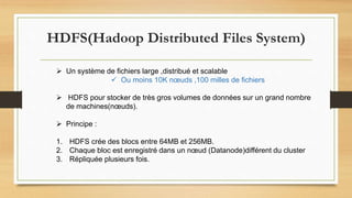 HDFS(Hadoop Distributed Files System)
 Un système de fichiers large ,distribué et scalable
 Ou moins 10K nœuds ,100 milles de fichiers
 HDFS pour stocker de très gros volumes de données sur un grand nombre
de machines(nœuds).
 Principe :
1. HDFS crée des blocs entre 64MB et 256MB.
2. Chaque bloc est enregistré dans un nœud (Datanode)différent du cluster
3. Répliquée plusieurs fois.
 