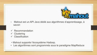 • Mahout est un API Java dédié aux algorithmes d’apprentissage, à
savoir:
 Recommandation
 Clustering
 Classification
• Mahout supporte l’écosystème Hadoop.
• Les algorithmes sont programmés sous le paradigme MapReduce
 