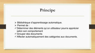 Principe
 Bibliothèque d’apprentissage automatique.
 Permet de :
 Déterminer des éléments qu’un utilisateur pourra apprécier
selon son comportement
 Grouper des documents
 Affecter automatiquement des catégories aux documents.
 