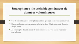 Smartphones : le véritable générateur de
données volumineuses
• Plus de six milliards de smartphones utilisés génèrent des données massives.
• Chaque utilisateur de smartphone génère environ 60 gigaoctets de données
chaque année
• On stocke plus de 335 exaoctets d'informations chaque année avec seuls
smartphones.
 