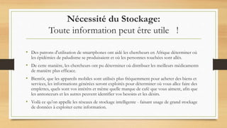 Nécessité du Stockage:
Toute information peut être utile !
• Des patrons d'utilisation de smartphones ont aidé les chercheurs en Afrique déterminer où
les épidémies de paludisme se produisaient et où les personnes touchées sont allés.
• De cette manière, les chercheurs ont pu déterminer où distribuer les meilleurs médicaments
de manière plus efficace.
• Bientôt, que les appareils mobiles sont utilisés plus fréquemment pour acheter des biens et
services, les informations générées seront exploités pour déterminer où vous allez faire des
emplettes, quels sont vos intérêts et même quelle marque de café que vous aiment, afin que
les annonceurs et les autres peuvent identifier vos besoins et les désirs.
• Voilà ce qu’on appelle les réseaux de stockage intelligente - faisant usage de grand stockage
de données à exploiter cette information.
 