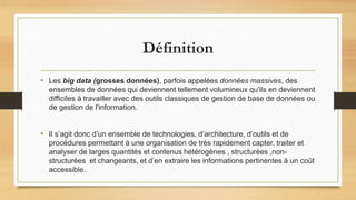 Définition
• Les big data (grosses données), parfois appelées données massives, des
ensembles de données qui deviennent tellement volumineux qu'ils en deviennent
difficiles à travailler avec des outils classiques de gestion de base de données ou
de gestion de l'information.
• Il s’agit donc d’un ensemble de technologies, d’architecture, d’outils et de
procédures permettant à une organisation de très rapidement capter, traiter et
analyser de larges quantités et contenus hétérogènes , structurées ,non-
structurées et changeants, et d’en extraire les informations pertinentes à un coût
accessible.
 