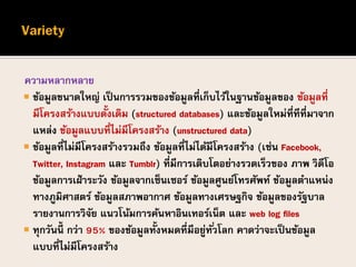 ความหลากหลาย
 ข้อมูลขนาดใหญ่ เป็นการรวมของข้อมูลที่เก็บไว้ในฐานข้อมูลของ ข้อมูลที่
มีโครงสร้างแบบดั้งเดิม (structured databases) และข้อมูลใหม่ที่ทีที่มาจาก
แหล่ง ข้อมูลแบบที่ไม่มีโครงสร้าง (unstructured data)
 ข้อมูลที่ไม่มีโครงสร้างรวมถึง ข้อมูลที่ไม่ได้มีโครงสร้าง (เช่น Facebook,
Twitter, Instagram และ Tumblr) ที่มีการเติบโตอย่างรวดเร็วของ ภาพ วิดีโอ
ข้อมูลการเฝ้าระวัง ข้อมูลจากเซ็นเซอร์ ข้อมูลศูนย์โทรศัพท์ ข้อมูลตาแหน่ง
ทางภูมิศาสตร์ ข้อมูลสภาพอากาศ ข้อมูลทางเศรษฐกิจ ข้อมูลของรัฐบาล
รายงานการวิจัย แนวโน้มการค้นหาอินเทอร์เน็ต และ web log files
 ทุกวันนี้ กว่า 95% ของข้อมูลทั้งหมดที่มีอยู่ทั่วโลก คาดว่าจะเป็นข้อมูล
แบบที่ไม่มีโครงสร้าง
 